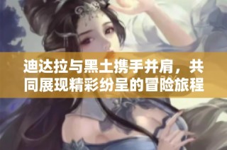 迪达拉与黑土携手并肩，共同展现精彩纷呈的冒险旅程