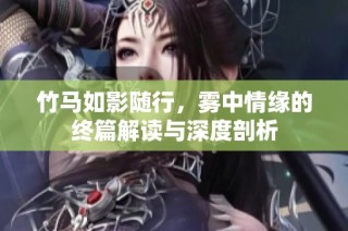 竹马如影随行，雾中情缘的终篇解读与深度剖析