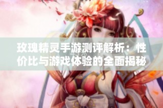 玫瑰精灵手游测评解析：性价比与游戏体验的全面揭秘与探索