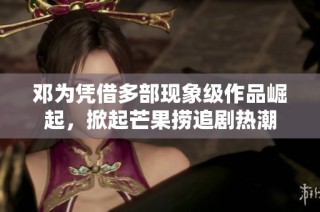 邓为凭借多部现象级作品崛起，掀起芒果捞追剧热潮