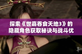 探索《世嘉吞食天地3》的隐藏角色获取秘诀与战斗优势解析