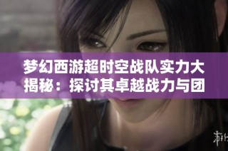 梦幻西游超时空战队实力大揭秘：探讨其卓越战力与团队和谐氛围