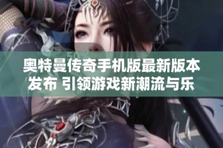 奥特曼传奇手机版最新版本发布 引领游戏新潮流与乐趣