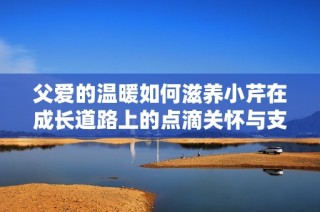 父爱的温暖如何滋养小芹在成长道路上的点滴关怀与支持