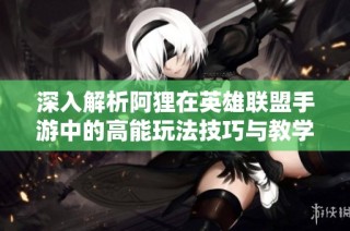 深入解析阿狸在英雄联盟手游中的高能玩法技巧与教学直播内容
