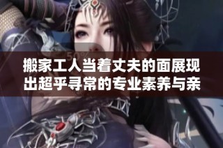 搬家工人当着丈夫的面展现出超乎寻常的专业素养与亲密互动