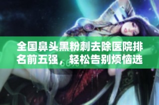 全国鼻头黑粉刺去除医院排名前五强，轻松告别烦恼选择指南