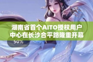 湖南省首个AITO授权用户中心在长沙合平路隆重开幕 赋能智能出行新体验