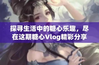 探寻生活中的糖心乐趣，尽在这期糖心Vlog精彩分享之旅