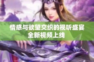 情感与欲望交织的视听盛宴全新视频上线 