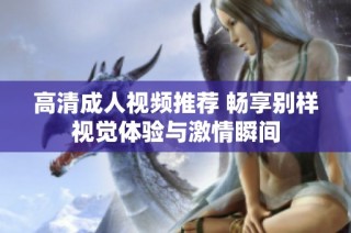 高清成人视频推荐 畅享别样视觉体验与激情瞬间