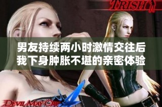 男友持续两小时激情交往后我下身肿胀不堪的亲密体验分享