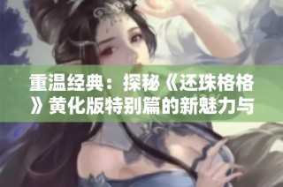 重温经典：探秘《还珠格格》黄化版特别篇的新魅力与精彩瞬间