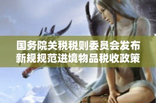 国务院关税税则委员会发布新规规范进境物品税收政策