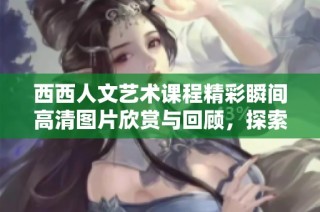 西西人文艺术课程精彩瞬间高清图片欣赏与回顾，探索艺术与人文的魅力