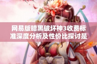 网易版暗黑破坏神3收费标准深度分析及性价比探讨是否值得玩家投入