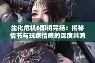 生化危机6即将完结：揭秘情节与玩家情感的深度共鸣