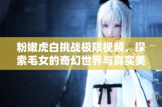 粉嫩虎白挑战极限视频，探索毛女的奇幻世界与真实美丽