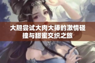 大胆尝试大肉大捧的激情碰撞与甜蜜交织之旅
