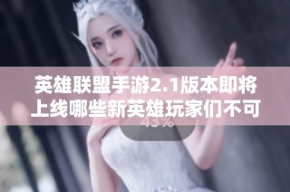 英雄联盟手游2.1版本即将上线哪些新英雄玩家们不可错过的更新内容解析