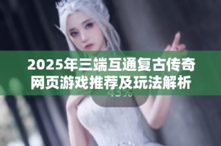 2025年三端互通复古传奇网页游戏推荐及玩法解析