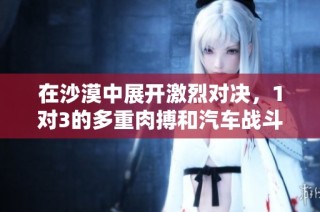 在沙漠中展开激烈对决，1对3的多重肉搏和汽车战斗尽显热血激情