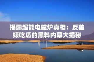 揭露超能电磁炉真相：反差婊吃瓜的黑料内幕大揭秘