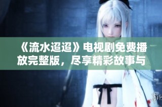 《流水迢迢》电视剧免费播放完整版，尽享精彩故事与动人剧情