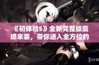 《初体验5》全新完整版震撼来袭，带你进入全方位的精彩冒险世界