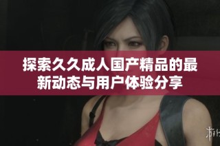 探索久久成人国产精品的最新动态与用户体验分享