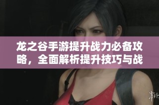 龙之谷手游提升战力必备攻略，全面解析提升技巧与战斗策略