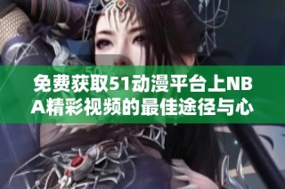 免费获取51动漫平台上NBA精彩视频的最佳途径与心得分享