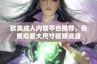 欧美成人内容平台推荐，免费观看大尺寸视频资源