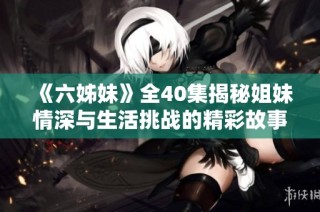 《六姊妹》全40集揭秘姐妹情深与生活挑战的精彩故事与成长历程