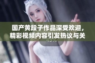 国产黄段子作品深受欢迎，精彩视频内容引发热议与关注