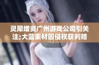 灵犀增资广州游戏公司引关注;大蓝素材因侵权获判赔盛趣122万元