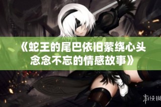 《蛇王的尾巴依旧萦绕心头 念念不忘的情感故事》