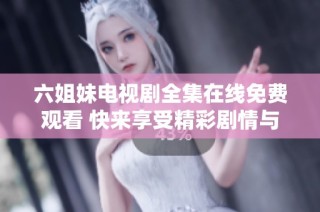六姐妹电视剧全集在线免费观看 快来享受精彩剧情与感人瞬间