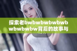 探索老bwbwbwbwbwbwbwbwbw背后的故事与信息价值