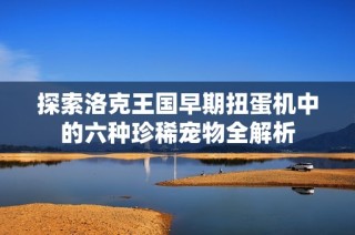 探索洛克王国早期扭蛋机中的六种珍稀宠物全解析