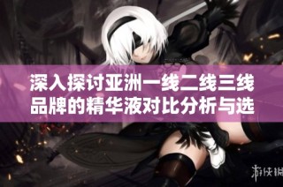 深入探讨亚洲一线二线三线品牌的精华液对比分析与选购指南