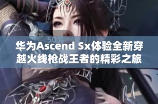 华为Ascend Sx体验全新穿越火线枪战王者的精彩之旅