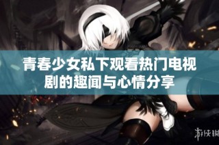 青春少女私下观看热门电视剧的趣闻与心情分享