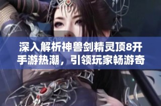 深入解析神兽剑精灵顶8开手游热潮，引领玩家畅游奇幻世界
