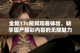 全新17c视频观看体验，畅享国产精彩内容的无限魅力