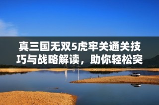 真三国无双5虎牢关通关技巧与战略解读，助你轻松突破重围