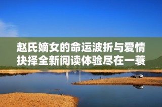 赵氏嫡女的命运波折与爱情抉择全新阅读体验尽在一蓑烟雨之中