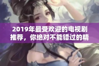 2019年最受欢迎的电视剧推荐，你绝对不能错过的精彩剧集合集