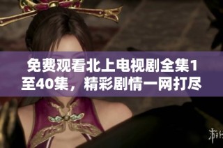 免费观看北上电视剧全集1至40集，精彩剧情一网打尽