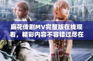 麻花传剧MV完整版在线观看，精彩内容不容错过尽在这里